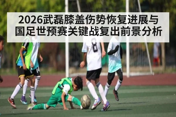 2026武磊膝盖伤势恢复进展与国足世预赛关键战复出前景分析