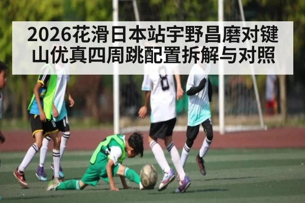 2026花滑日本站宇野昌磨对键山优真四周跳配置拆解与对照