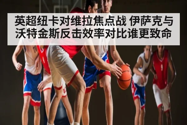 英超纽卡对维拉焦点战 伊萨克与沃特金斯反击效率对比谁更致命